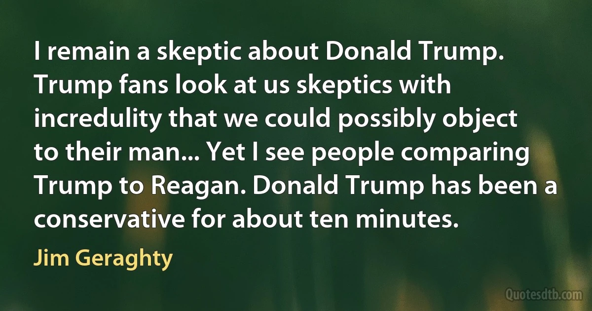 I remain a skeptic about Donald Trump. Trump fans look at us skeptics with incredulity that we could possibly object to their man... Yet I see people comparing Trump to Reagan. Donald Trump has been a conservative for about ten minutes. (Jim Geraghty)