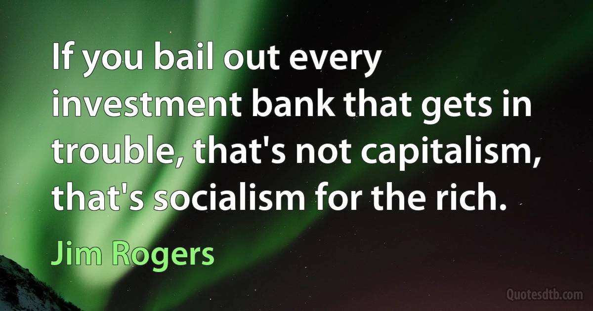 If you bail out every investment bank that gets in trouble, that's not capitalism, that's socialism for the rich. (Jim Rogers)