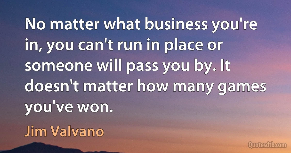 No matter what business you're in, you can't run in place or someone will pass you by. It doesn't matter how many games you've won. (Jim Valvano)