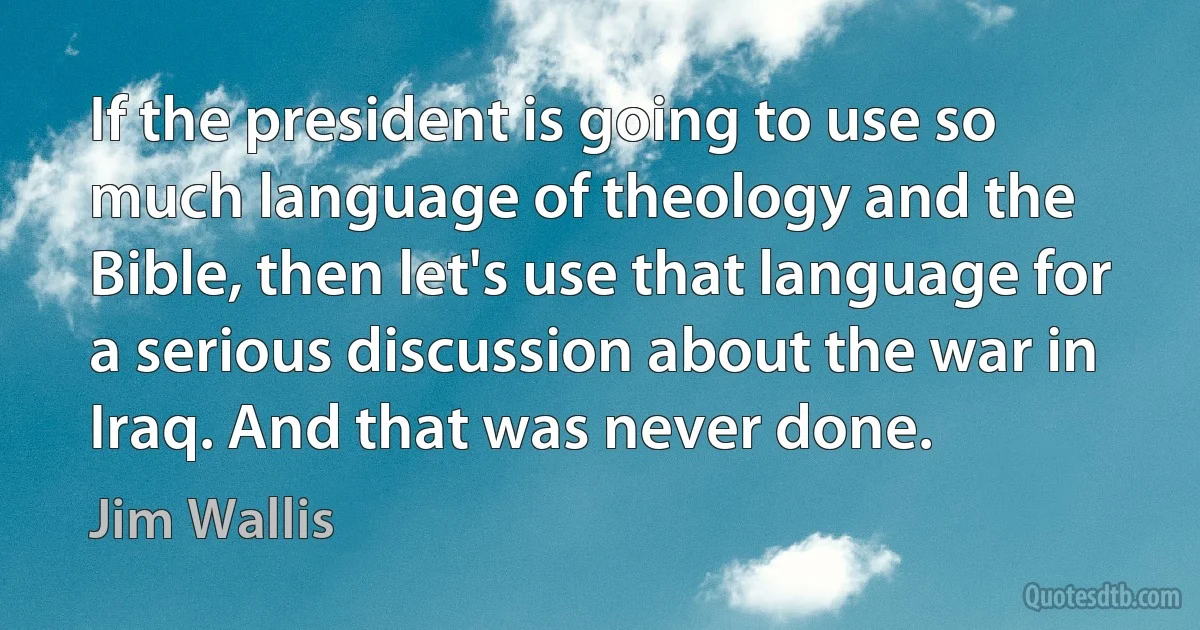 If the president is going to use so much language of theology and the Bible, then let's use that language for a serious discussion about the war in Iraq. And that was never done. (Jim Wallis)