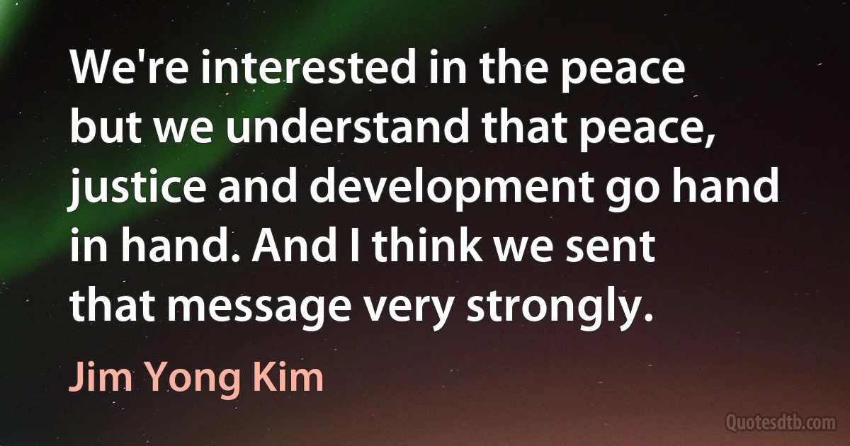 We're interested in the peace but we understand that peace, justice and development go hand in hand. And I think we sent that message very strongly. (Jim Yong Kim)