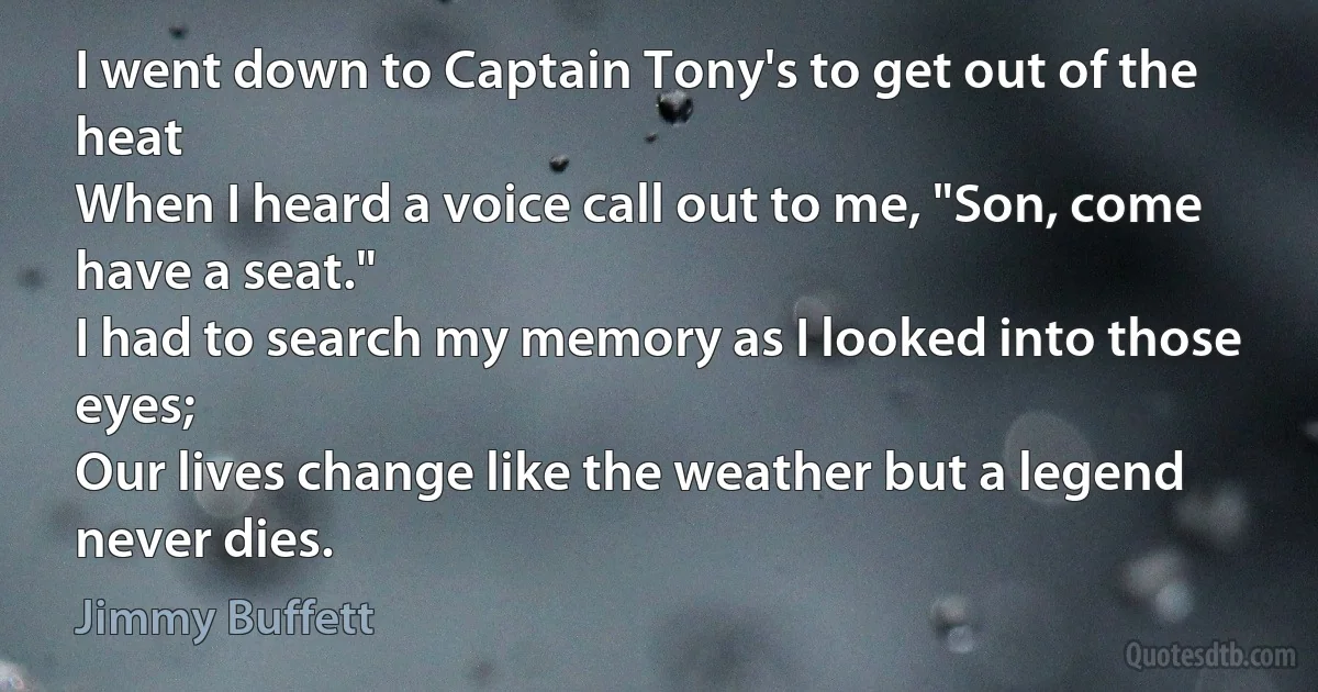 I went down to Captain Tony's to get out of the heat
When I heard a voice call out to me, "Son, come have a seat."
I had to search my memory as I looked into those eyes;
Our lives change like the weather but a legend never dies. (Jimmy Buffett)