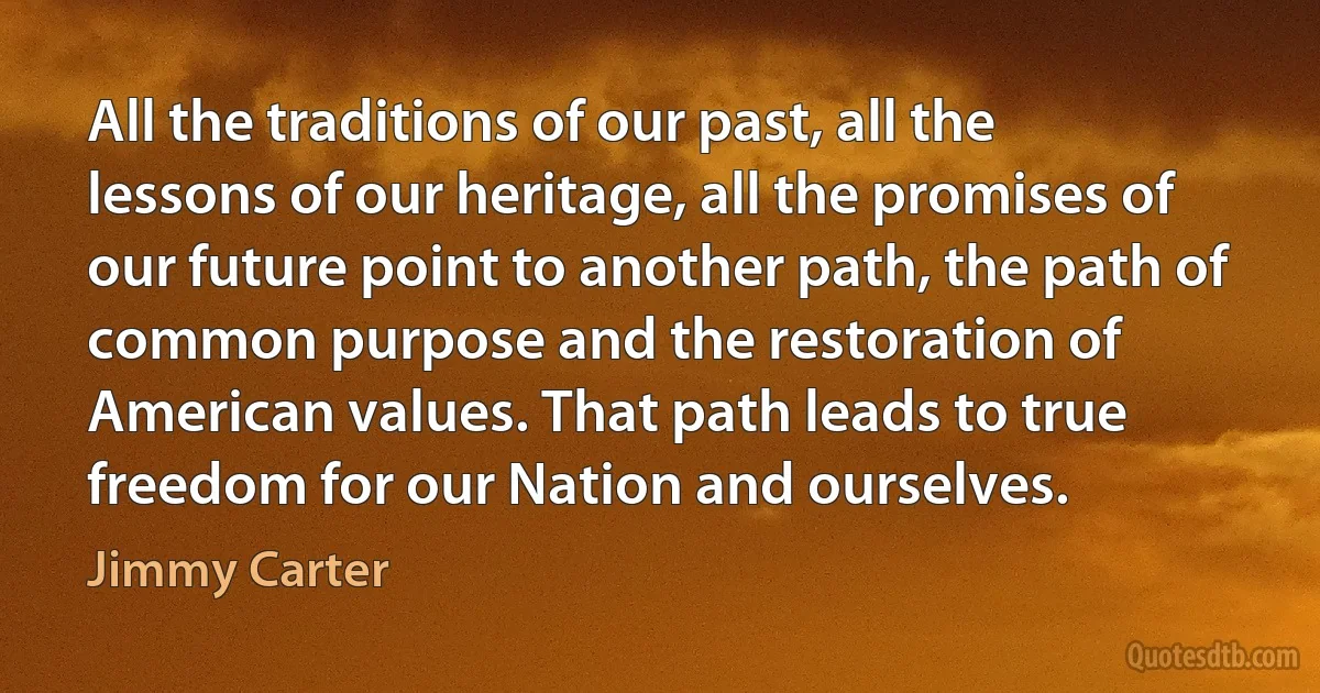 All the traditions of our past, all the lessons of our heritage, all the promises of our future point to another path, the path of common purpose and the restoration of American values. That path leads to true freedom for our Nation and ourselves. (Jimmy Carter)