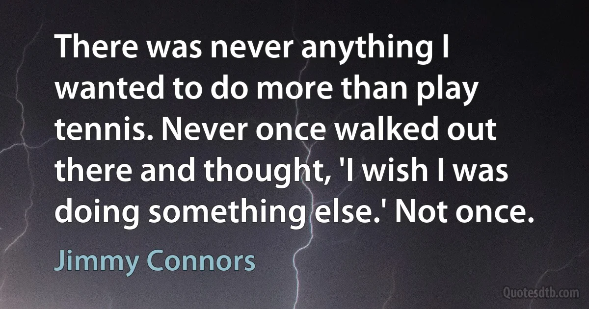 There was never anything I wanted to do more than play tennis. Never once walked out there and thought, 'I wish I was doing something else.' Not once. (Jimmy Connors)