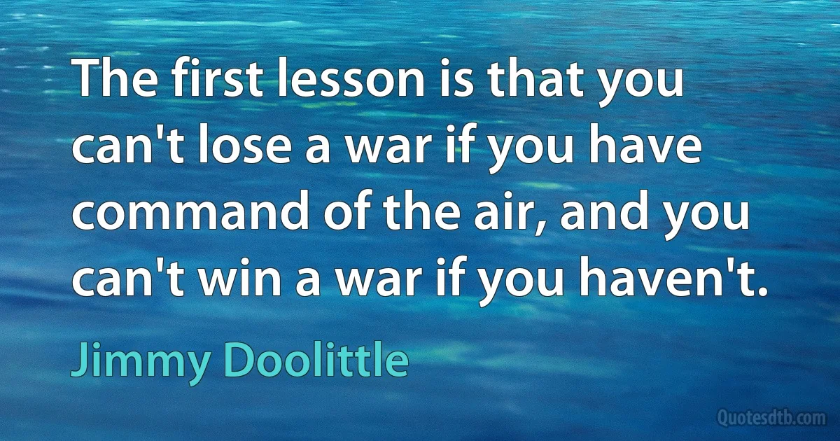 The first lesson is that you can't lose a war if you have command of the air, and you can't win a war if you haven't. (Jimmy Doolittle)