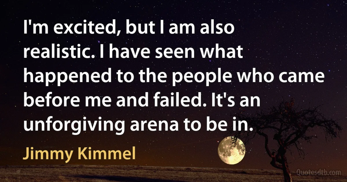 I'm excited, but I am also realistic. I have seen what happened to the people who came before me and failed. It's an unforgiving arena to be in. (Jimmy Kimmel)