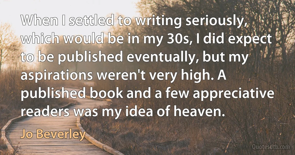 When I settled to writing seriously, which would be in my 30s, I did expect to be published eventually, but my aspirations weren't very high. A published book and a few appreciative readers was my idea of heaven. (Jo Beverley)