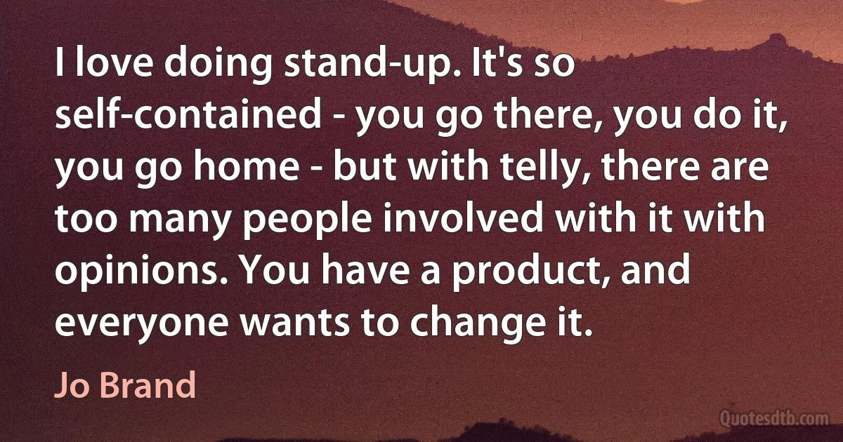 I love doing stand-up. It's so self-contained - you go there, you do it, you go home - but with telly, there are too many people involved with it with opinions. You have a product, and everyone wants to change it. (Jo Brand)