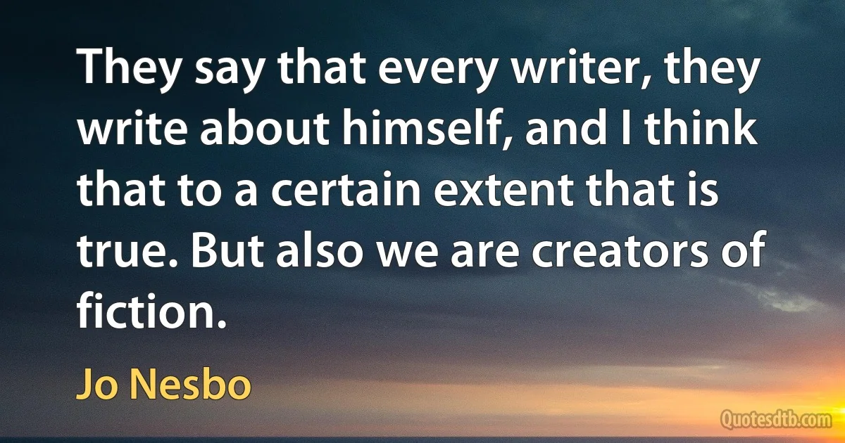 They say that every writer, they write about himself, and I think that to a certain extent that is true. But also we are creators of fiction. (Jo Nesbo)