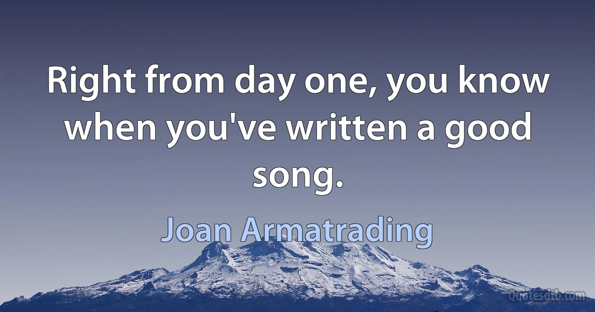 Right from day one, you know when you've written a good song. (Joan Armatrading)