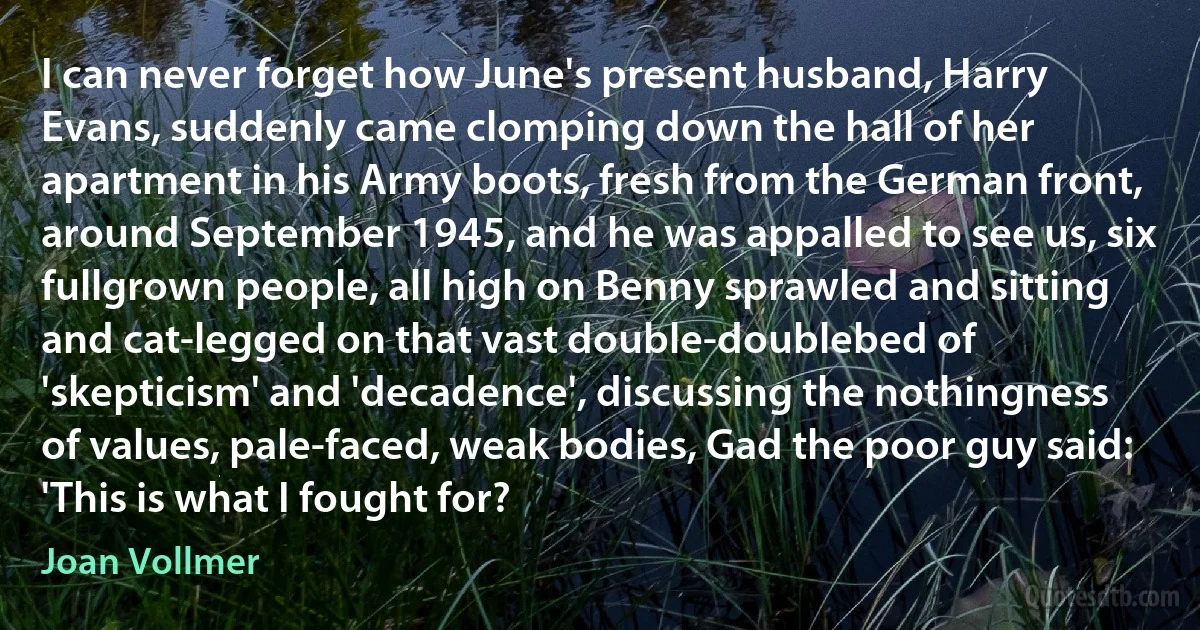 I can never forget how June's present husband, Harry Evans, suddenly came clomping down the hall of her apartment in his Army boots, fresh from the German front, around September 1945, and he was appalled to see us, six fullgrown people, all high on Benny sprawled and sitting and cat-legged on that vast double-doublebed of 'skepticism' and 'decadence', discussing the nothingness of values, pale-faced, weak bodies, Gad the poor guy said: 'This is what I fought for? (Joan Vollmer)