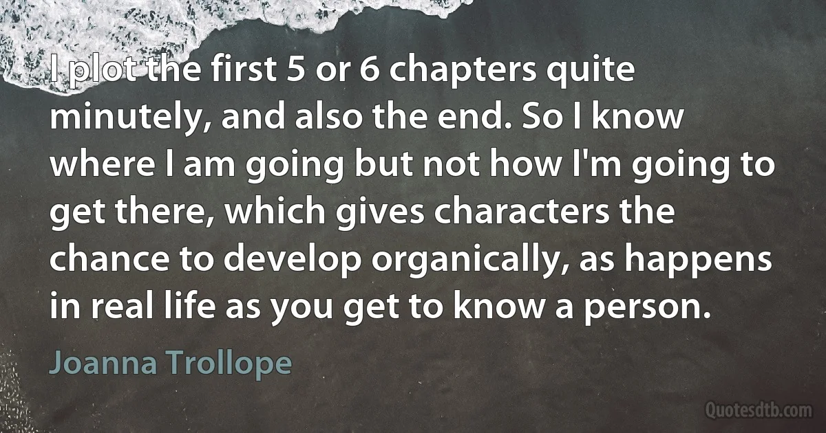 I plot the first 5 or 6 chapters quite minutely, and also the end. So I know where I am going but not how I'm going to get there, which gives characters the chance to develop organically, as happens in real life as you get to know a person. (Joanna Trollope)