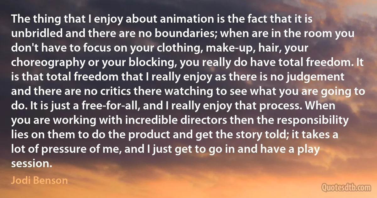 The thing that I enjoy about animation is the fact that it is unbridled and there are no boundaries; when are in the room you don't have to focus on your clothing, make-up, hair, your choreography or your blocking, you really do have total freedom. It is that total freedom that I really enjoy as there is no judgement and there are no critics there watching to see what you are going to do. It is just a free-for-all, and I really enjoy that process. When you are working with incredible directors then the responsibility lies on them to do the product and get the story told; it takes a lot of pressure of me, and I just get to go in and have a play session. (Jodi Benson)