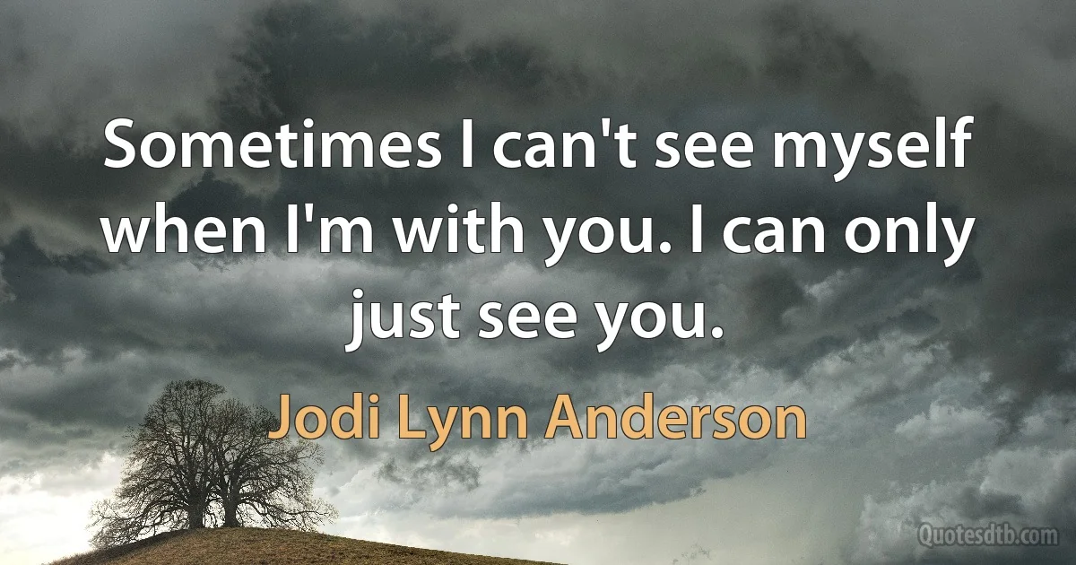 Sometimes I can't see myself when I'm with you. I can only just see you. (Jodi Lynn Anderson)