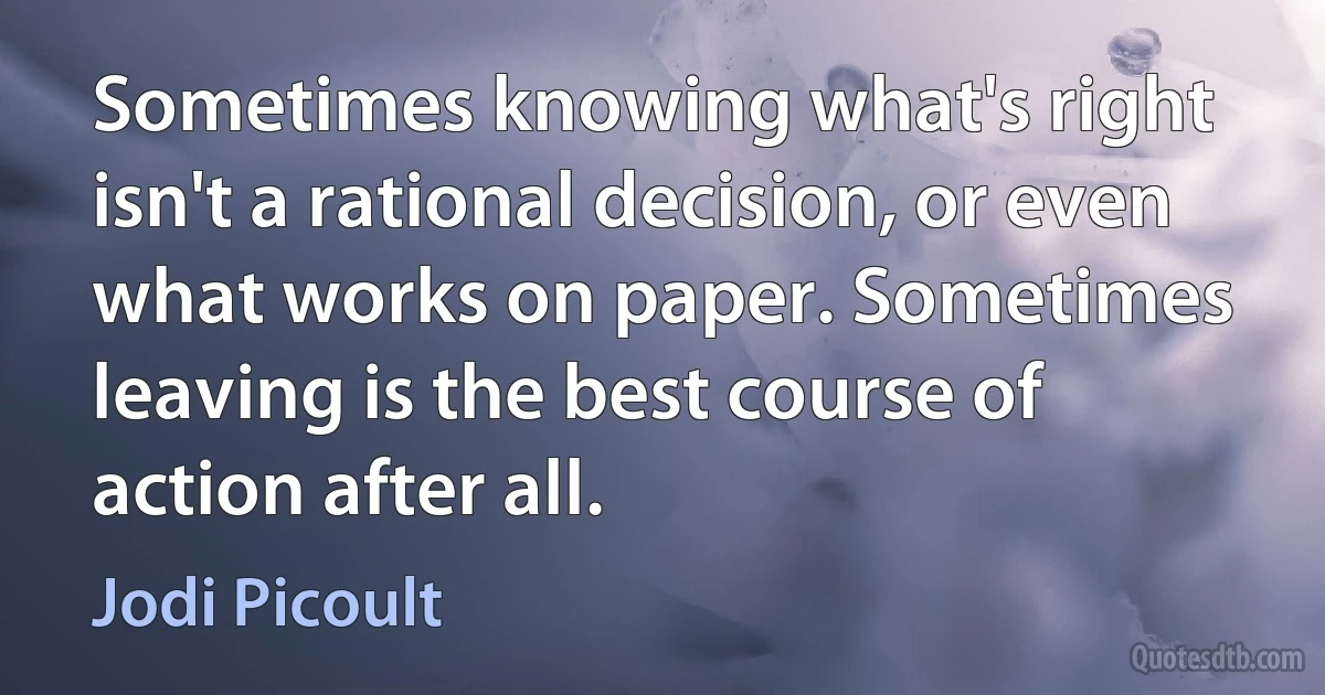 Sometimes knowing what's right isn't a rational decision, or even what works on paper. Sometimes leaving is the best course of action after all. (Jodi Picoult)