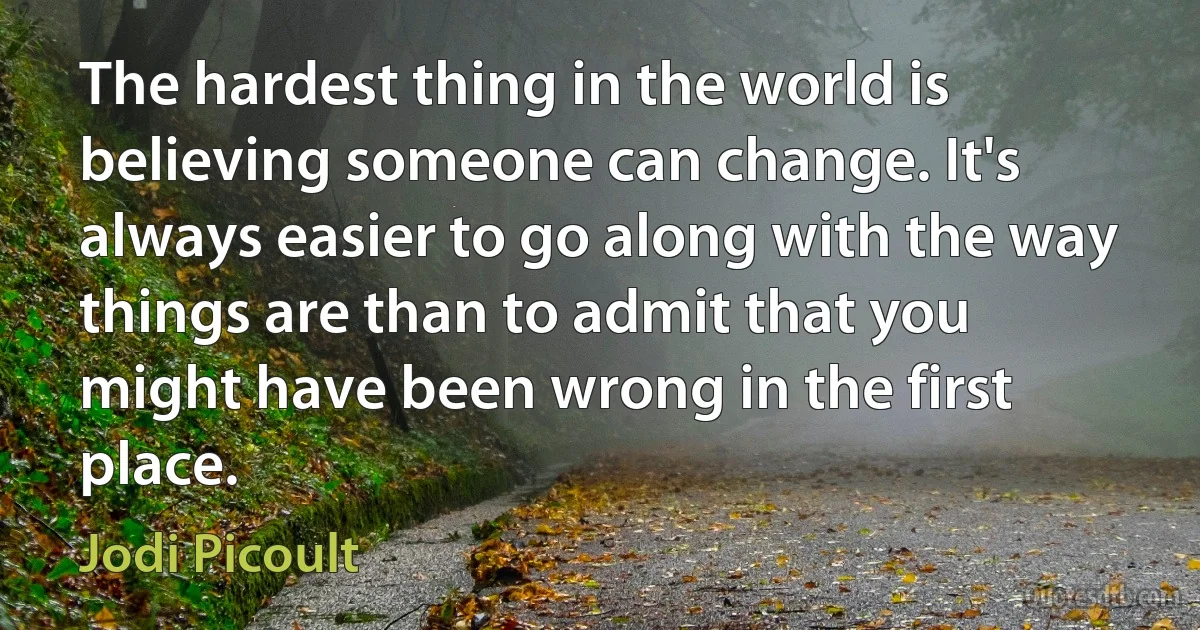 The hardest thing in the world is believing someone can change. It's always easier to go along with the way things are than to admit that you might have been wrong in the first place. (Jodi Picoult)