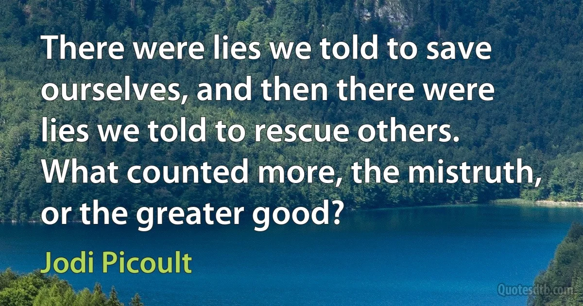 There were lies we told to save ourselves, and then there were lies we told to rescue others. What counted more, the mistruth, or the greater good? (Jodi Picoult)