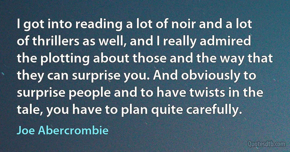 I got into reading a lot of noir and a lot of thrillers as well, and I really admired the plotting about those and the way that they can surprise you. And obviously to surprise people and to have twists in the tale, you have to plan quite carefully. (Joe Abercrombie)