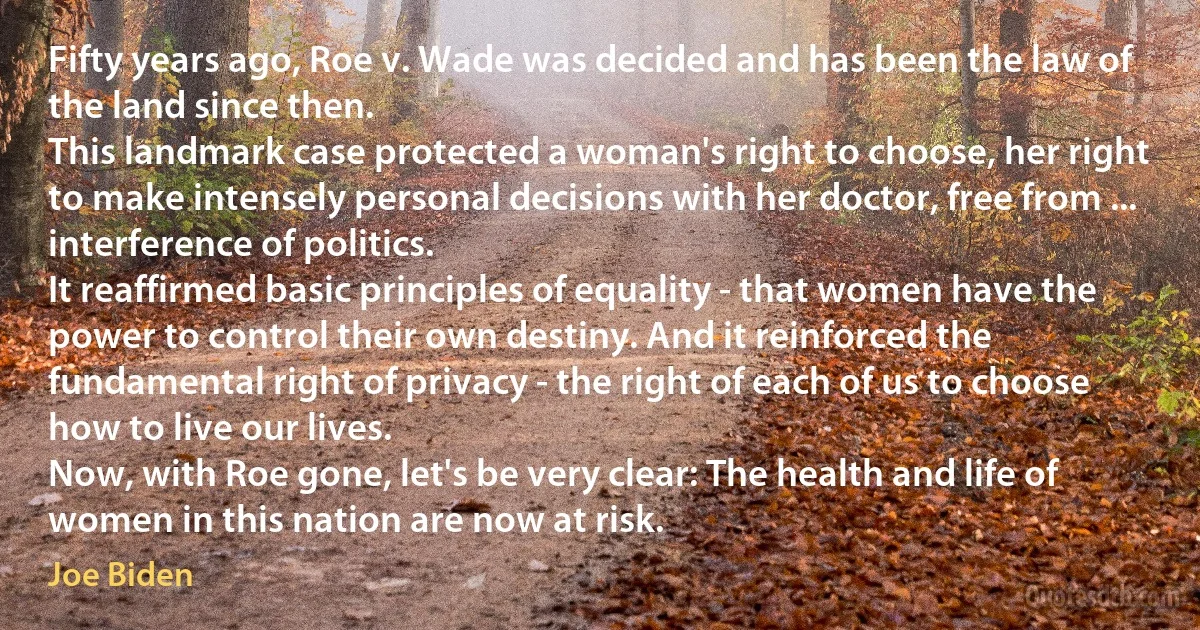 Fifty years ago, Roe v. Wade was decided and has been the law of the land since then.
This landmark case protected a woman's right to choose, her right to make intensely personal decisions with her doctor, free from ... interference of politics.
It reaffirmed basic principles of equality - that women have the power to control their own destiny. And it reinforced the fundamental right of privacy - the right of each of us to choose how to live our lives.
Now, with Roe gone, let's be very clear: The health and life of women in this nation are now at risk. (Joe Biden)