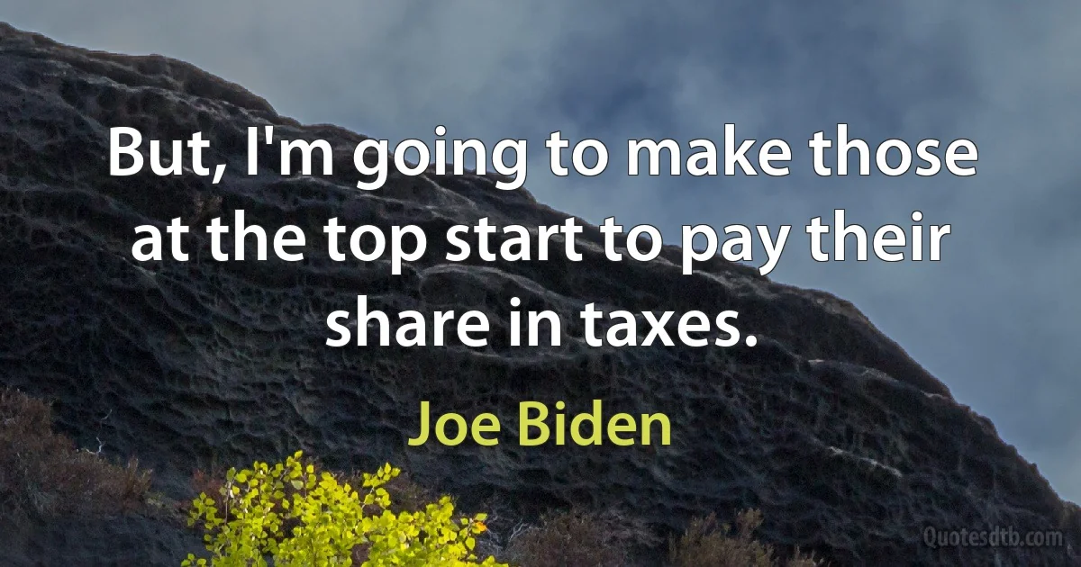 But, I'm going to make those at the top start to pay their share in taxes. (Joe Biden)