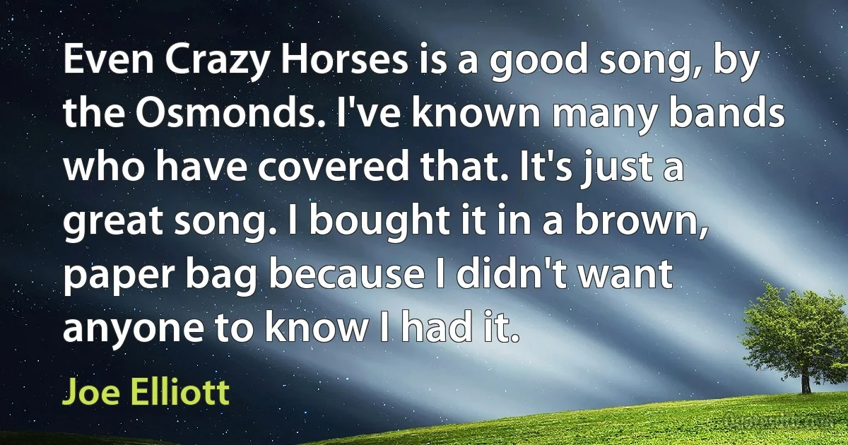 Even Crazy Horses is a good song, by the Osmonds. I've known many bands who have covered that. It's just a great song. I bought it in a brown, paper bag because I didn't want anyone to know I had it. (Joe Elliott)