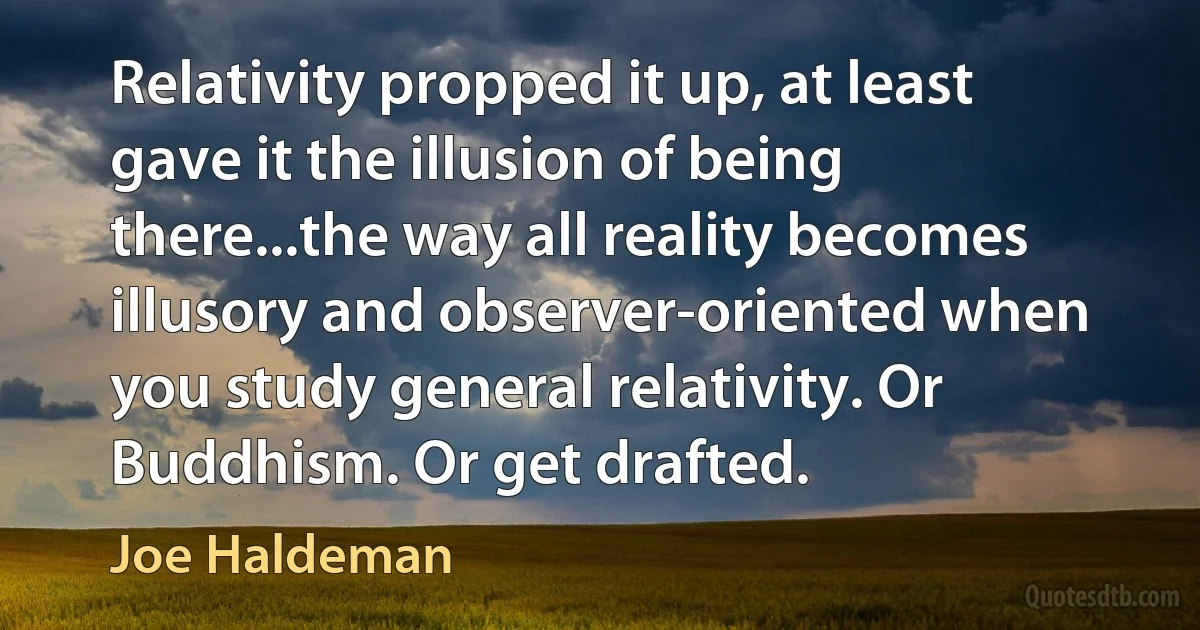 Relativity propped it up, at least gave it the illusion of being there...the way all reality becomes illusory and observer-oriented when you study general relativity. Or Buddhism. Or get drafted. (Joe Haldeman)