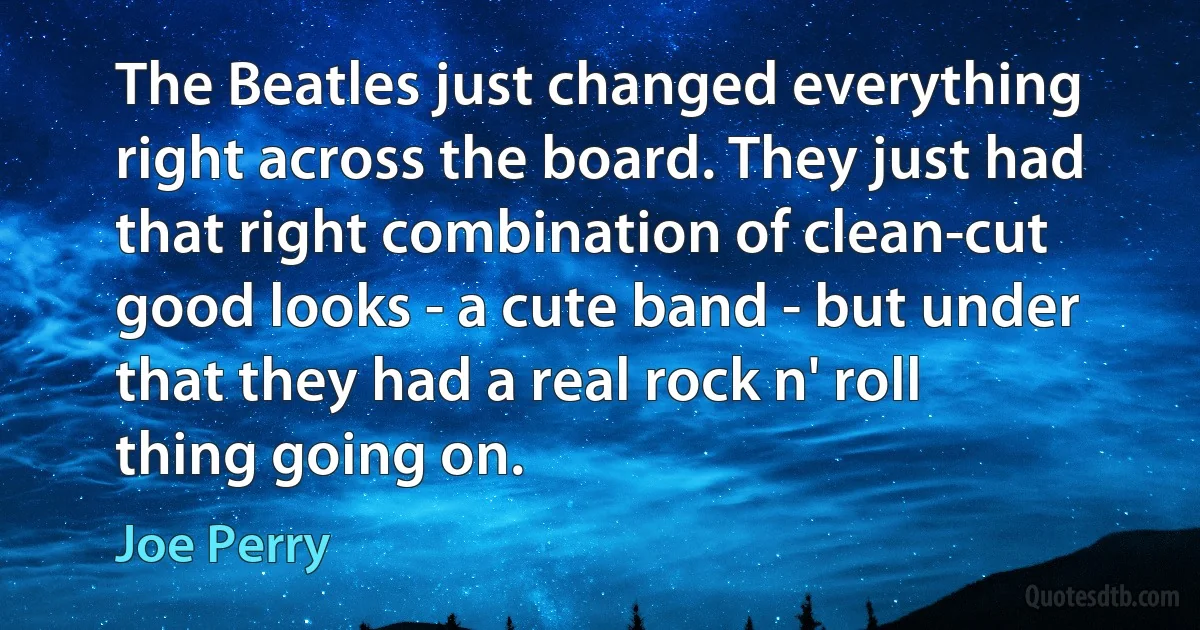 The Beatles just changed everything right across the board. They just had that right combination of clean-cut good looks - a cute band - but under that they had a real rock n' roll thing going on. (Joe Perry)