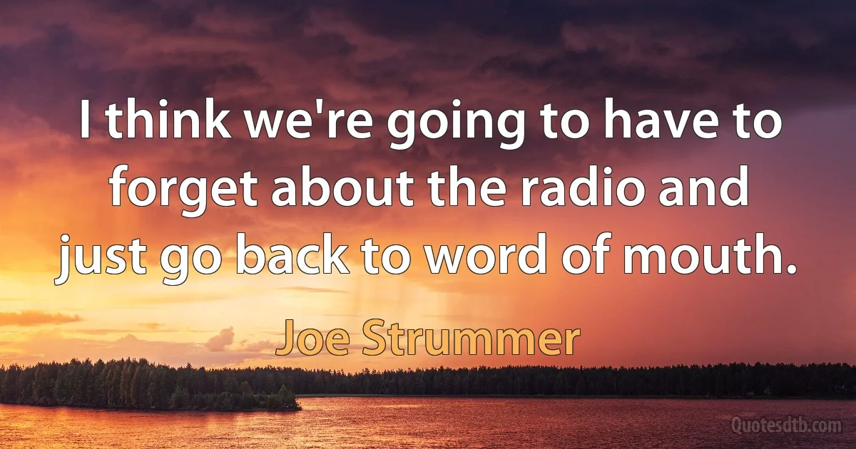 I think we're going to have to forget about the radio and just go back to word of mouth. (Joe Strummer)