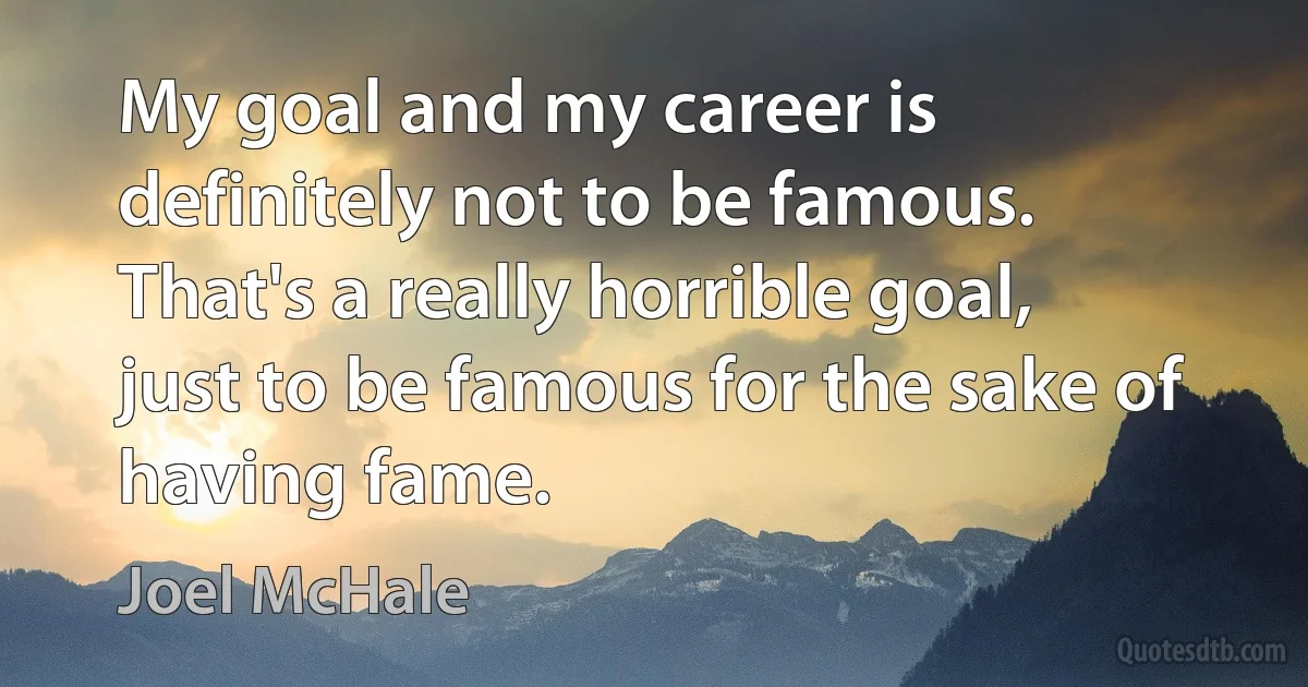 My goal and my career is definitely not to be famous. That's a really horrible goal, just to be famous for the sake of having fame. (Joel McHale)