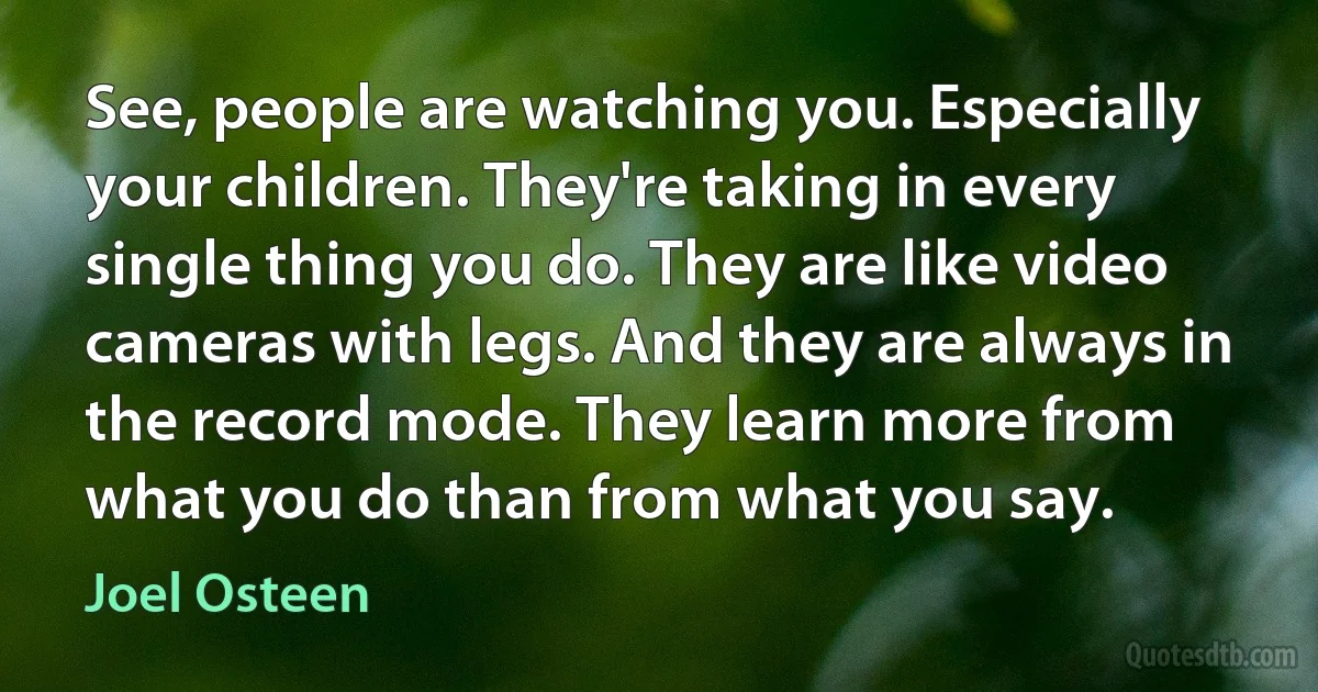 See, people are watching you. Especially your children. They're taking in every single thing you do. They are like video cameras with legs. And they are always in the record mode. They learn more from what you do than from what you say. (Joel Osteen)