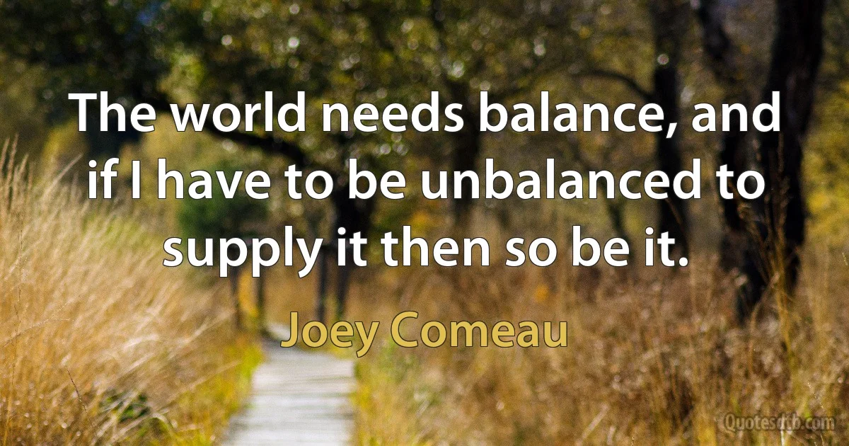 The world needs balance, and if I have to be unbalanced to supply it then so be it. (Joey Comeau)