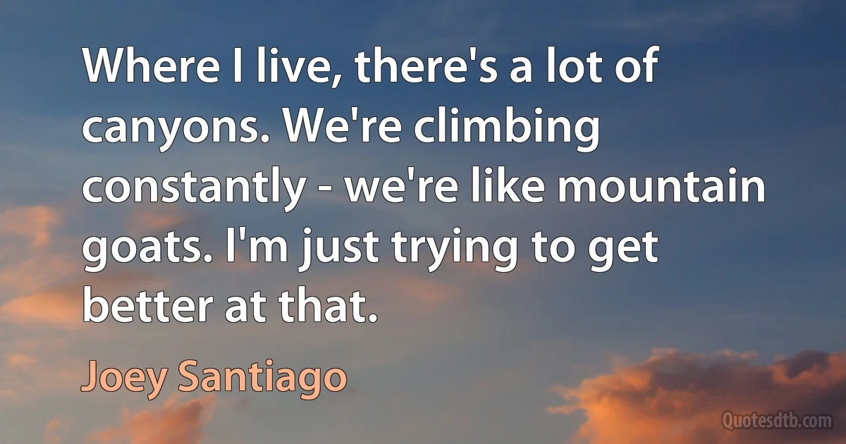 Where I live, there's a lot of canyons. We're climbing constantly - we're like mountain goats. I'm just trying to get better at that. (Joey Santiago)