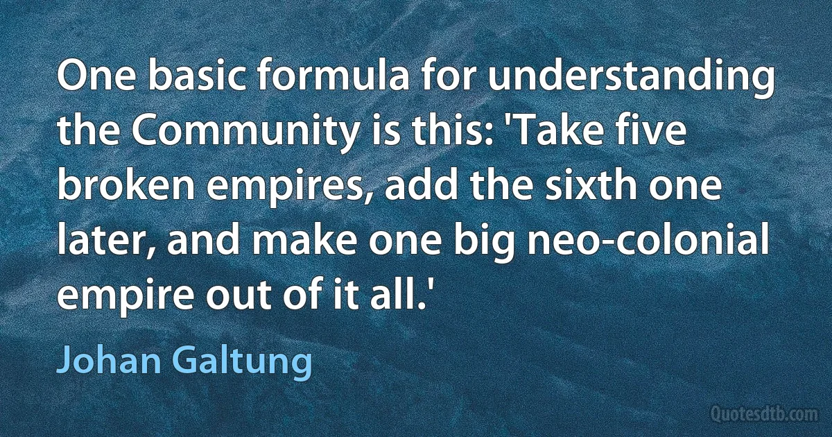 One basic formula for understanding the Community is this: 'Take five broken empires, add the sixth one later, and make one big neo-colonial empire out of it all.' (Johan Galtung)