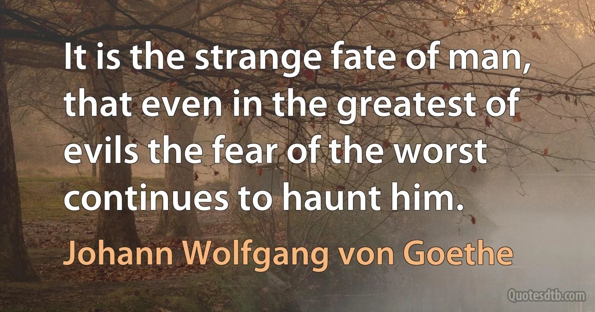 It is the strange fate of man, that even in the greatest of evils the fear of the worst continues to haunt him. (Johann Wolfgang von Goethe)