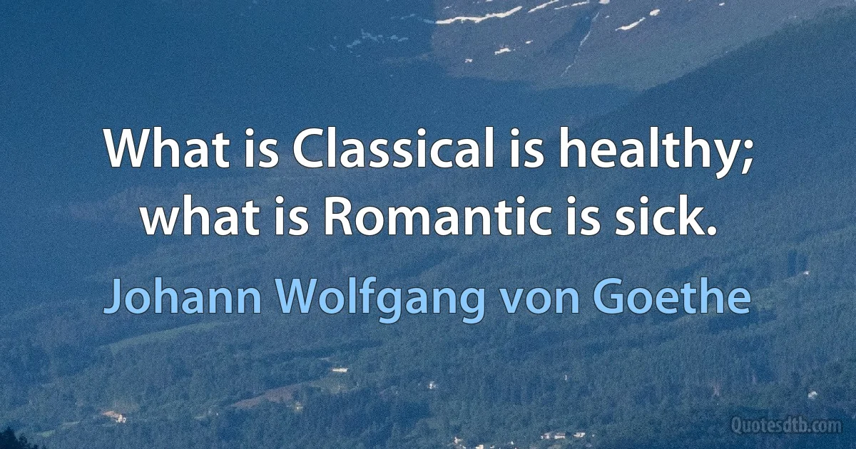 What is Classical is healthy; what is Romantic is sick. (Johann Wolfgang von Goethe)