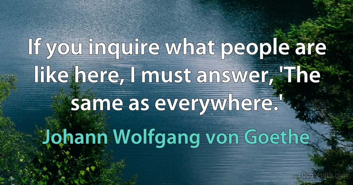 If you inquire what people are like here, I must answer, 'The same as everywhere.' (Johann Wolfgang von Goethe)