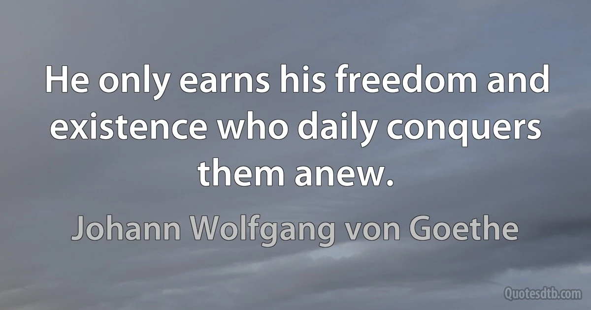 He only earns his freedom and existence who daily conquers them anew. (Johann Wolfgang von Goethe)