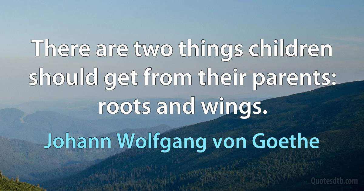 There are two things children should get from their parents: roots and wings. (Johann Wolfgang von Goethe)