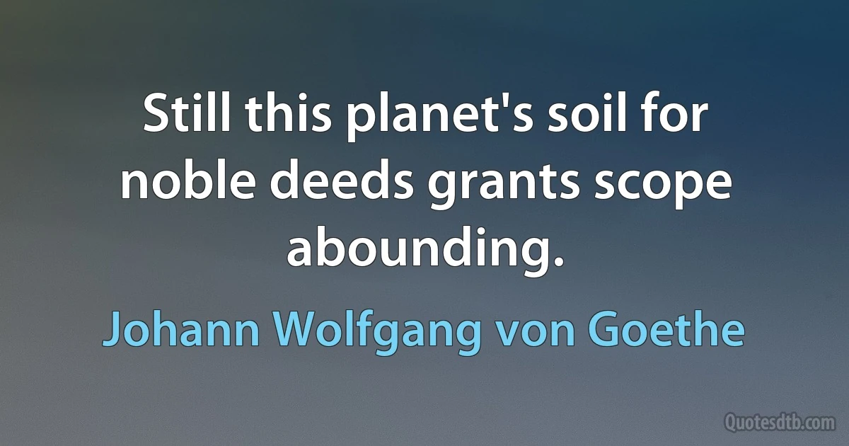 Still this planet's soil for noble deeds grants scope abounding. (Johann Wolfgang von Goethe)