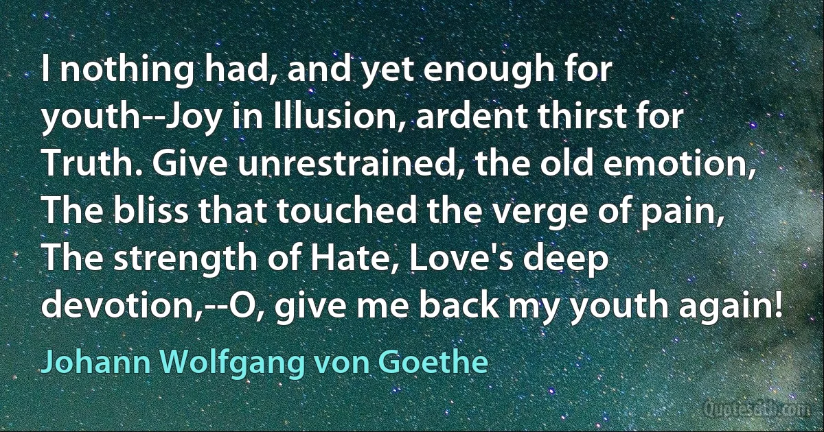 I nothing had, and yet enough for youth--Joy in Illusion, ardent thirst for Truth. Give unrestrained, the old emotion, The bliss that touched the verge of pain, The strength of Hate, Love's deep devotion,--O, give me back my youth again! (Johann Wolfgang von Goethe)