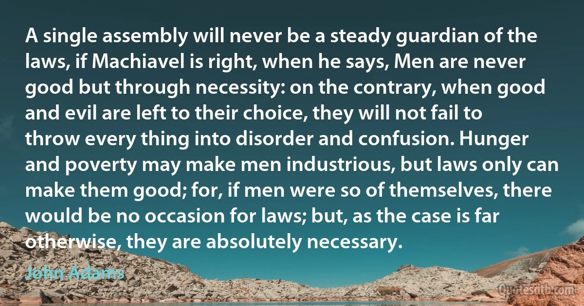 A single assembly will never be a steady guardian of the laws, if Machiavel is right, when he says, Men are never good but through necessity: on the contrary, when good and evil are left to their choice, they will not fail to throw every thing into disorder and confusion. Hunger and poverty may make men industrious, but laws only can make them good; for, if men were so of themselves, there would be no occasion for laws; but, as the case is far otherwise, they are absolutely necessary. (John Adams)