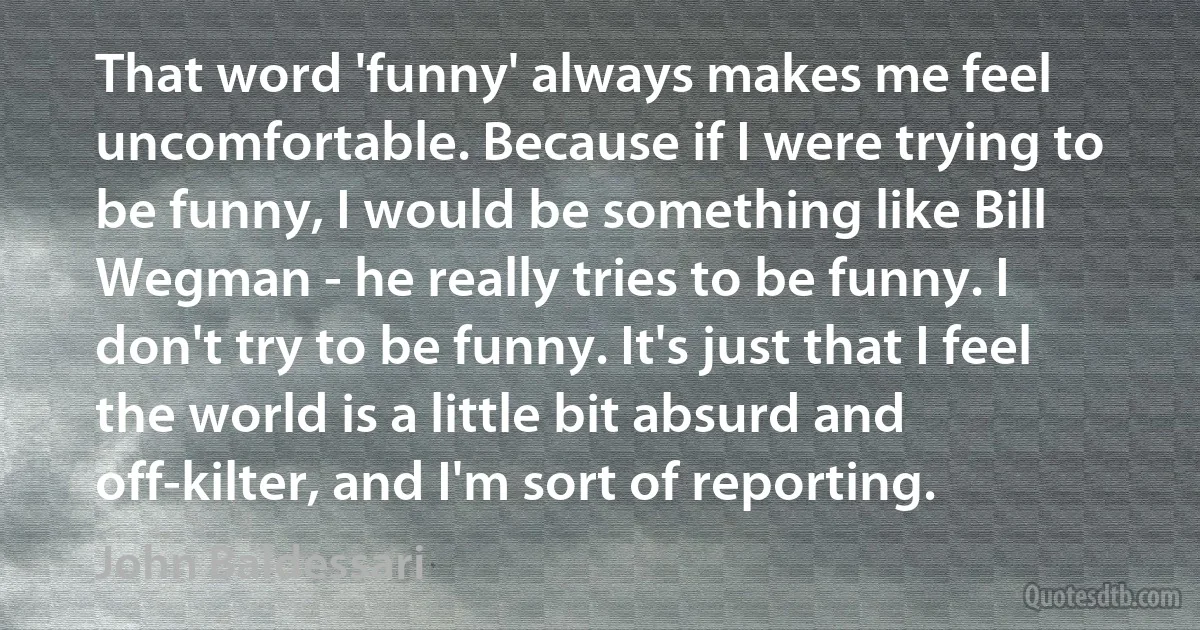 That word 'funny' always makes me feel uncomfortable. Because if I were trying to be funny, I would be something like Bill Wegman - he really tries to be funny. I don't try to be funny. It's just that I feel the world is a little bit absurd and off-kilter, and I'm sort of reporting. (John Baldessari)