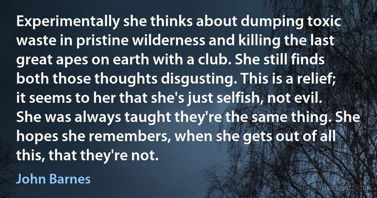 Experimentally she thinks about dumping toxic waste in pristine wilderness and killing the last great apes on earth with a club. She still finds both those thoughts disgusting. This is a relief; it seems to her that she's just selfish, not evil.
She was always taught they're the same thing. She hopes she remembers, when she gets out of all this, that they're not. (John Barnes)