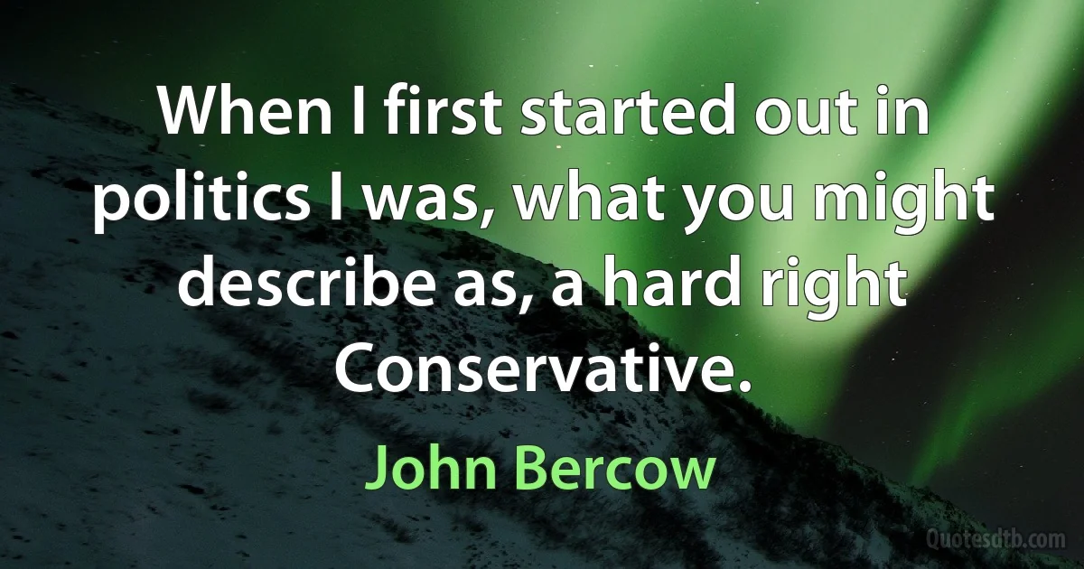 When I first started out in politics I was, what you might describe as, a hard right Conservative. (John Bercow)