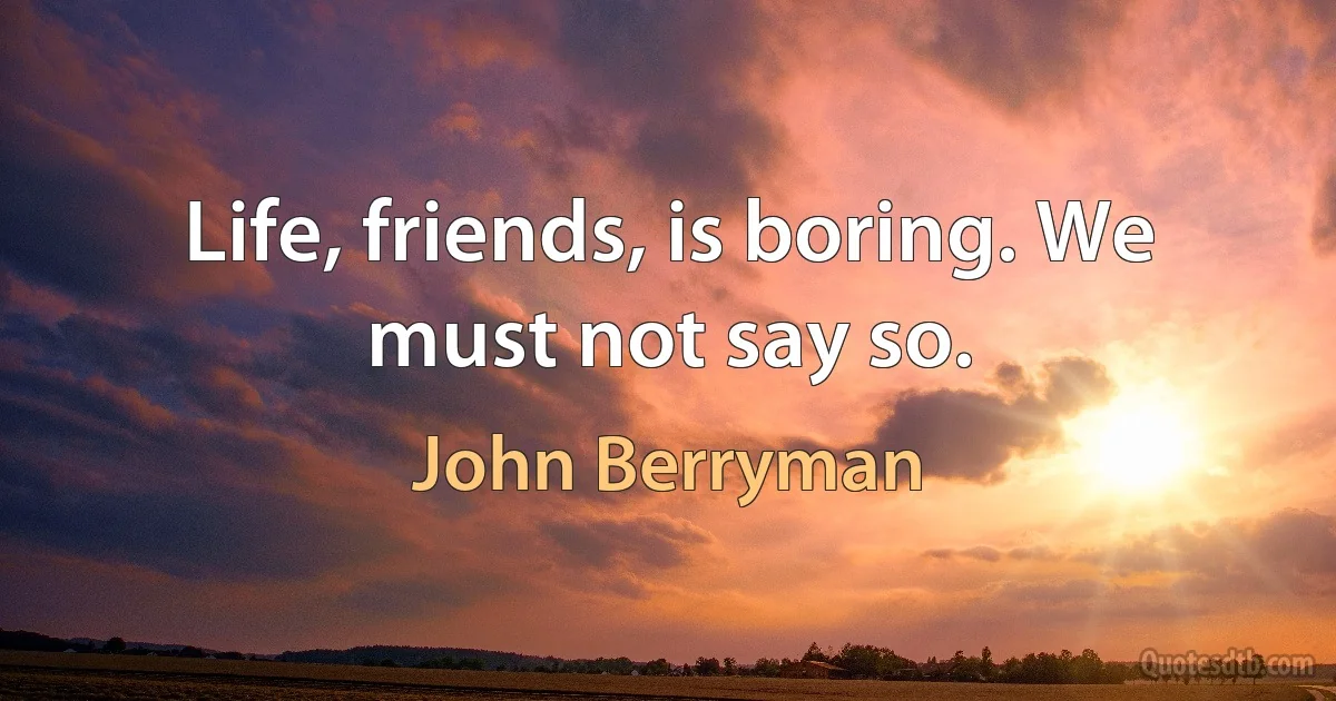 Life, friends, is boring. We must not say so. (John Berryman)