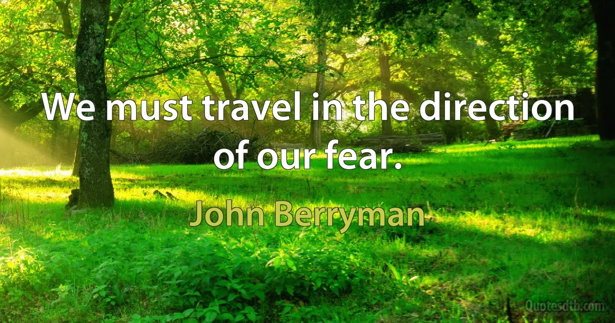 We must travel in the direction of our fear. (John Berryman)