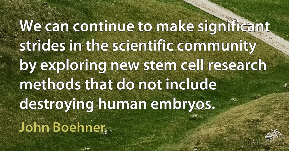 We can continue to make significant strides in the scientific community by exploring new stem cell research methods that do not include destroying human embryos. (John Boehner)