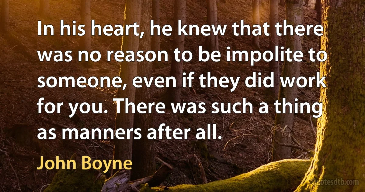 In his heart, he knew that there was no reason to be impolite to someone, even if they did work for you. There was such a thing as manners after all. (John Boyne)