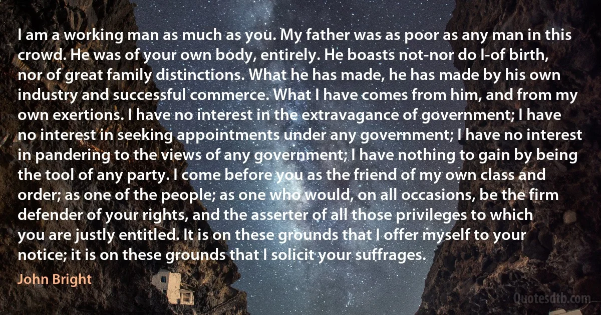 I am a working man as much as you. My father was as poor as any man in this crowd. He was of your own body, entirely. He boasts not-nor do I-of birth, nor of great family distinctions. What he has made, he has made by his own industry and successful commerce. What I have comes from him, and from my own exertions. I have no interest in the extravagance of government; I have no interest in seeking appointments under any government; I have no interest in pandering to the views of any government; I have nothing to gain by being the tool of any party. I come before you as the friend of my own class and order; as one of the people; as one who would, on all occasions, be the firm defender of your rights, and the asserter of all those privileges to which you are justly entitled. It is on these grounds that I offer myself to your notice; it is on these grounds that I solicit your suffrages. (John Bright)