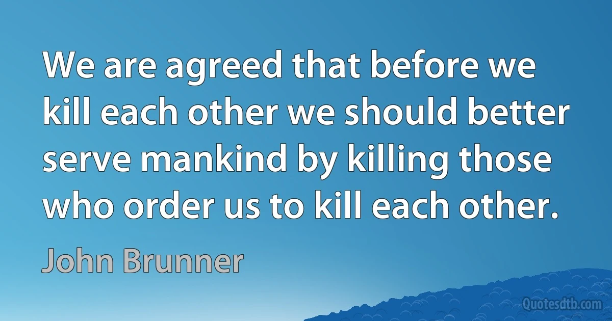 We are agreed that before we kill each other we should better serve mankind by killing those who order us to kill each other. (John Brunner)